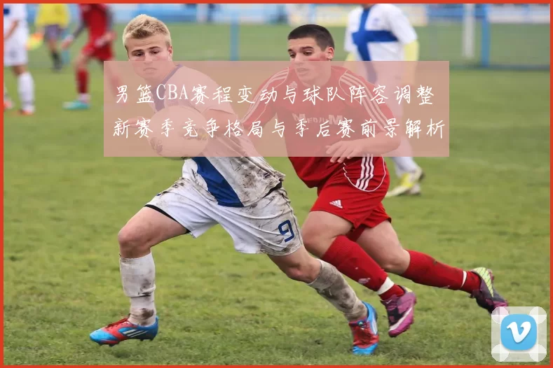 男篮CBA赛程变动与球队阵容调整 新赛季竞争格局与季后赛前景解析