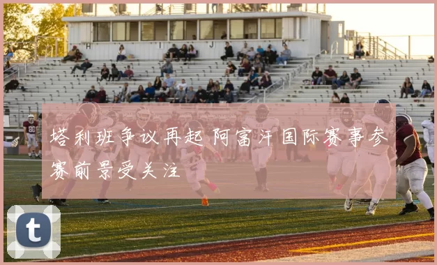 塔利班争议再起 阿富汗国际赛事参赛前景受关注