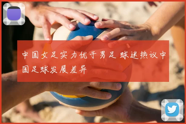 中国女足实力优于男足 球迷热议中国足球发展差异