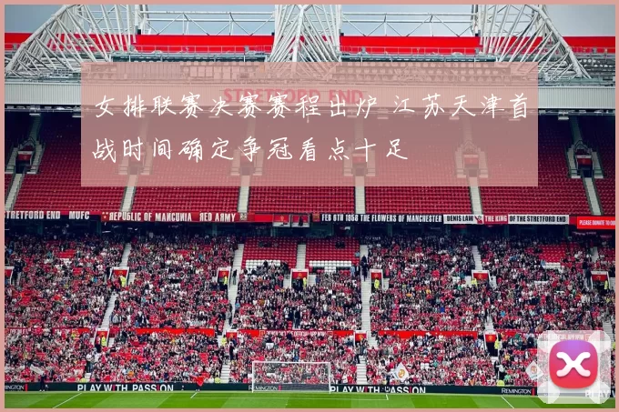 女排联赛决赛赛程出炉 江苏天津首战时间确定争冠看点十足