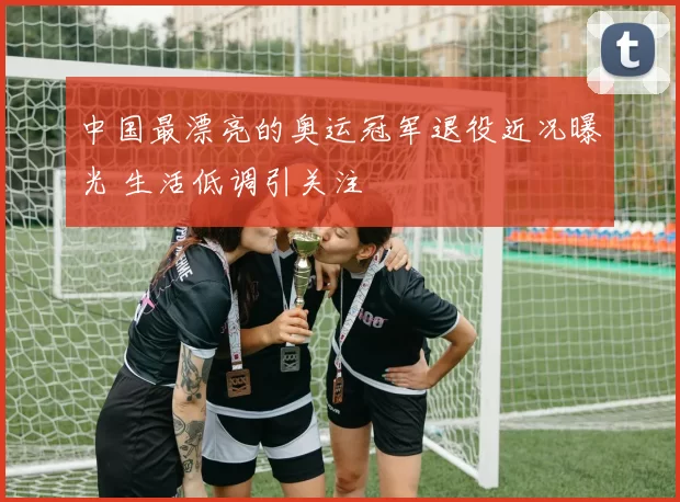 中国最漂亮的奥运冠军退役近况曝光 生活低调引关注