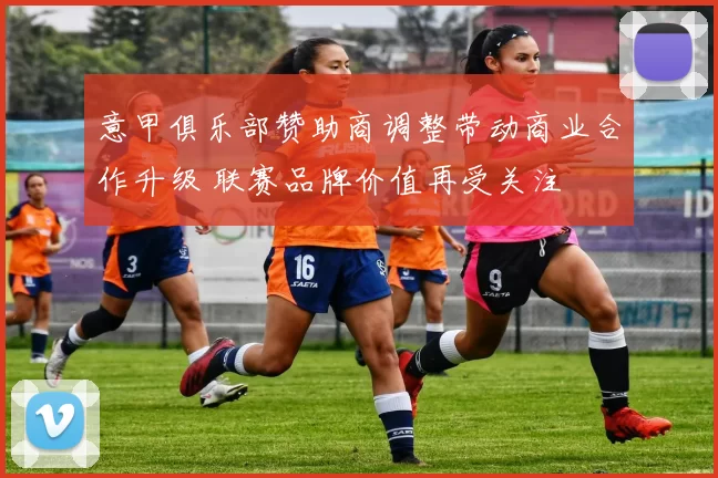 意甲俱乐部赞助商调整带动商业合作升级 联赛品牌价值再受关注