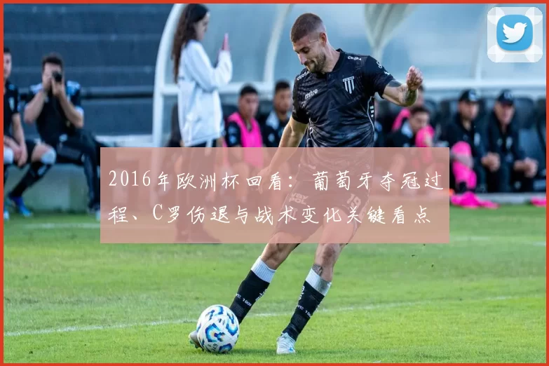 2016年欧洲杯回看:葡萄牙夺冠过程、C罗伤退与战术变化关键看点