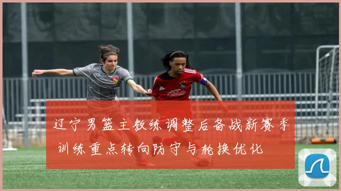 辽宁男篮主教练调整后备战新赛季 训练重点转向防守与轮换优化