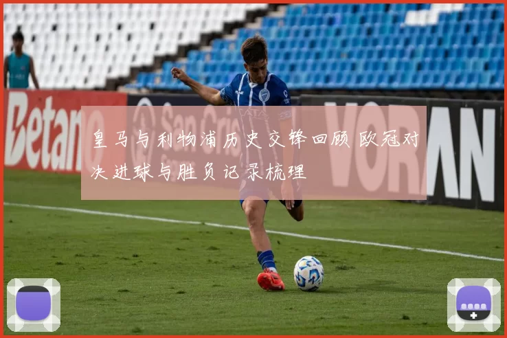 皇马与利物浦历史交锋回顾 欧冠对决进球与胜负记录梳理