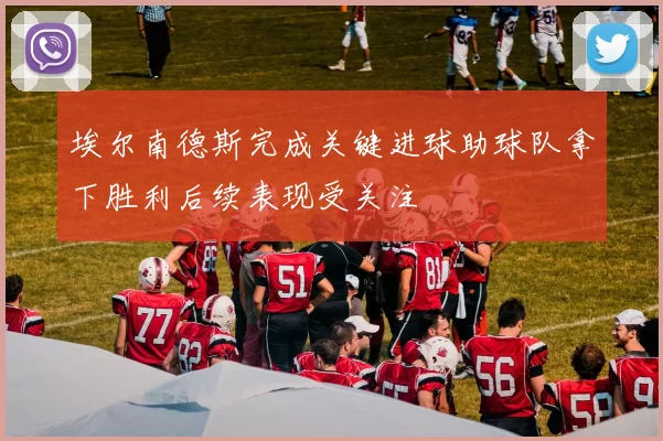 埃尔南德斯完成关键进球助球队拿下胜利后续表现受关注