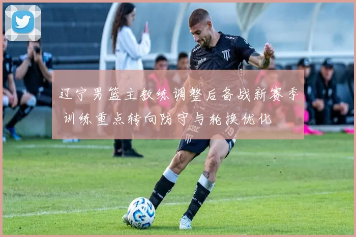 辽宁男篮主教练调整后备战新赛季 训练重点转向防守与轮换优化