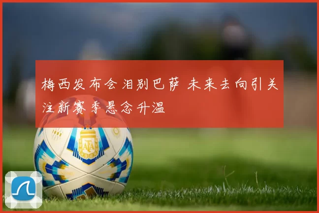 梅西发布会泪别巴萨 未来去向引关注新赛季悬念升温