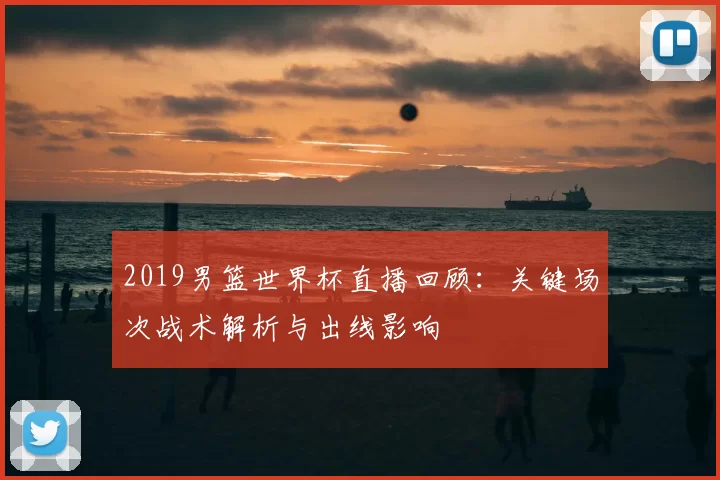 2019男篮世界杯直播回顾:关键场次战术解析与出线影响