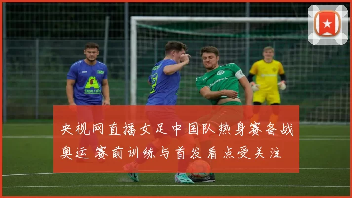 央视网直播女足中国队热身赛备战奥运 赛前训练与首发看点受关注