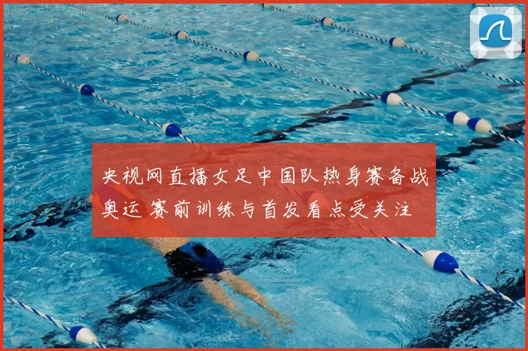 央视网直播女足中国队热身赛备战奥运 赛前训练与首发看点受关注
