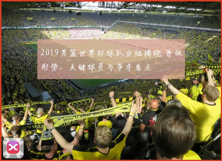 2019男篮世界杯球队分组揭晓 晋级形势、关键球员与争夺看点