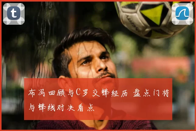 布冯回顾与C罗交锋经历 盘点门将与锋线对决看点