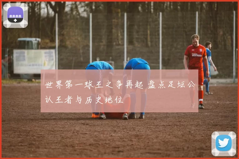 世界第一球王之争再起 盘点足坛公认王者与历史地位