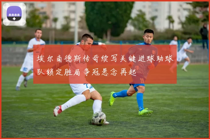 埃尔南德斯传奇续写关键进球助球队锁定胜局争冠悬念再起
