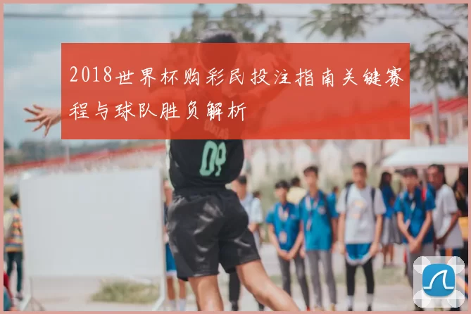 2018世界杯购彩民投注指南关键赛程与球队胜负解析