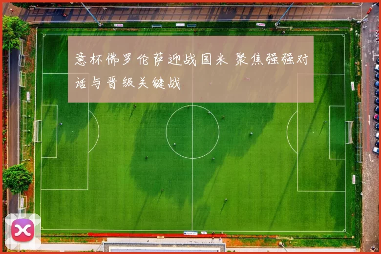 意杯佛罗伦萨迎战国米 聚焦强强对话与晋级关键战