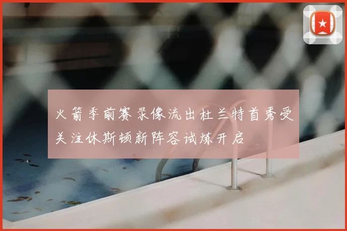 火箭季前赛录像流出杜兰特首秀受关注休斯顿新阵容试炼开启