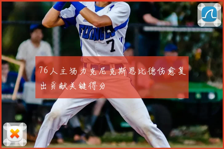 76人主场力克尼克斯恩比德伤愈复出贡献关键得分