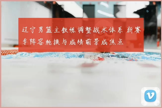 辽宁男篮主教练调整战术体系 新赛季阵容轮换与成绩前景成焦点