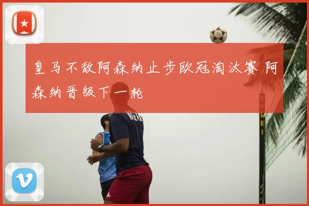 皇马不敌阿森纳止步欧冠淘汰赛 阿森纳晋级下一轮