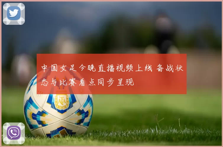 中国女足今晚直播视频上线 备战状态与比赛看点同步呈现