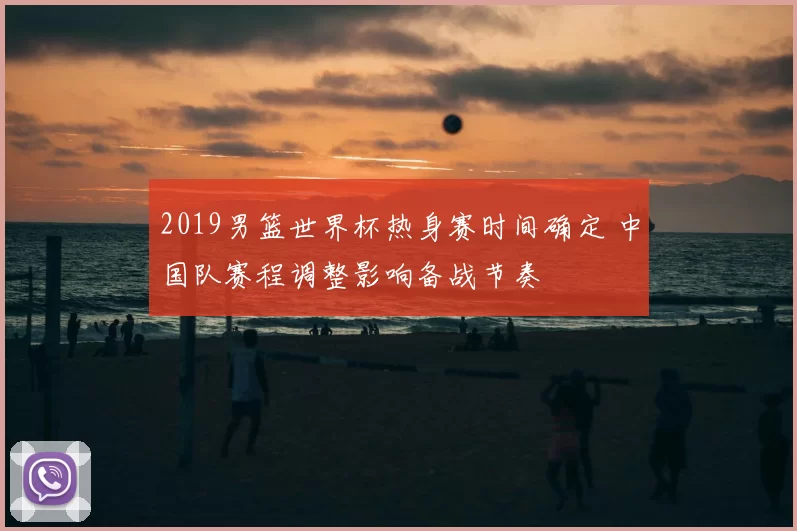 2019男篮世界杯热身赛时间确定 中国队赛程调整影响备战节奏