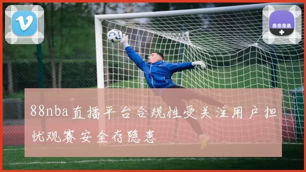 88nba直播平台合规性受关注用户担忧观赛安全存隐患