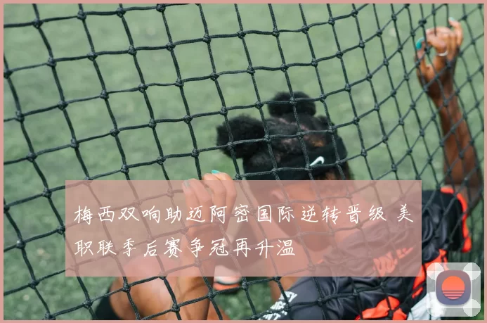 梅西双响助迈阿密国际逆转晋级 美职联季后赛争冠再升温