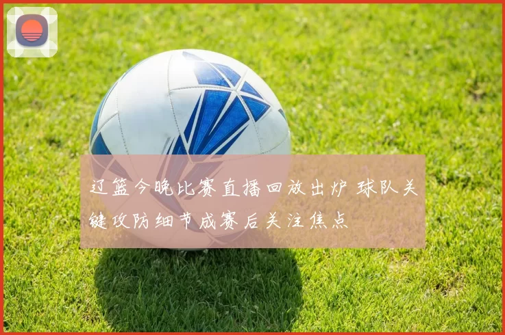 辽篮今晚比赛直播回放出炉 球队关键攻防细节成赛后关注焦点