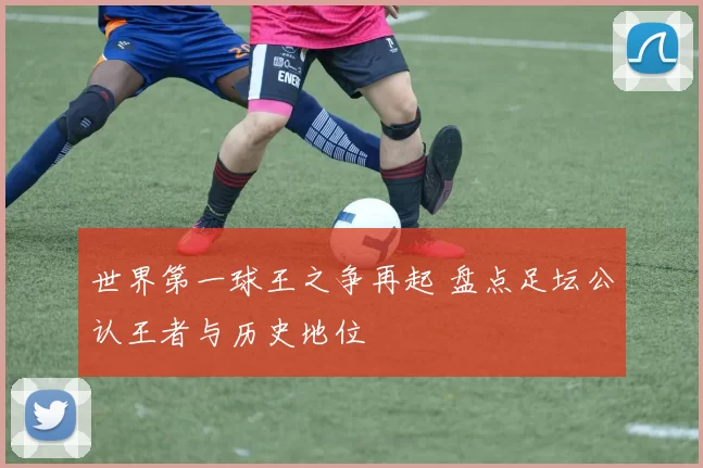 世界第一球王之争再起 盘点足坛公认王者与历史地位