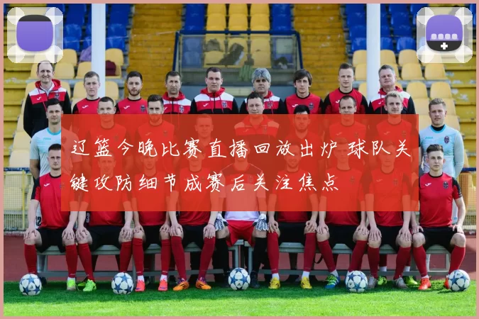 辽篮今晚比赛直播回放出炉 球队关键攻防细节成赛后关注焦点