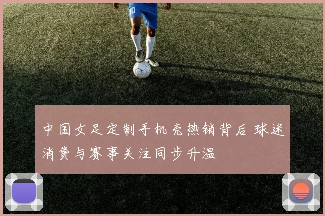 中国女足定制手机壳热销背后 球迷消费与赛事关注同步升温