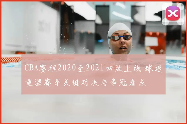 CBA赛程2020至2021回放上线 球迷重温赛季关键对决与争冠看点