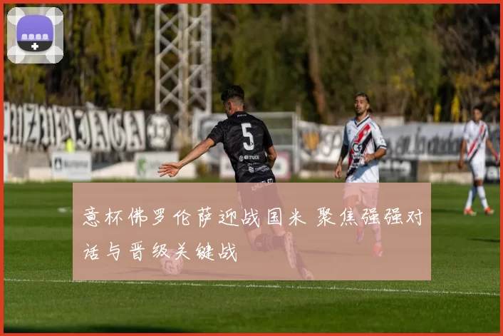 意杯佛罗伦萨迎战国米 聚焦强强对话与晋级关键战