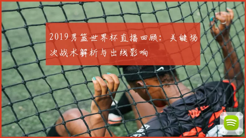 2019男篮世界杯直播回顾:关键场次战术解析与出线影响