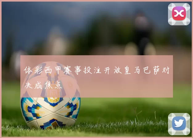 体彩西甲赛事投注开放皇马巴萨对决成焦点