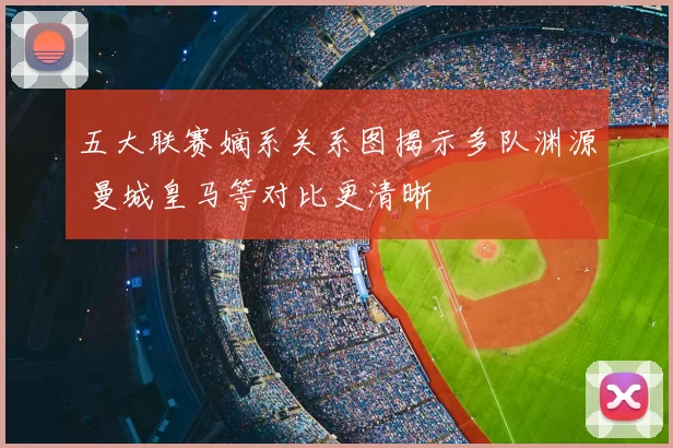 五大联赛嫡系关系图揭示多队渊源 曼城皇马等对比更清晰