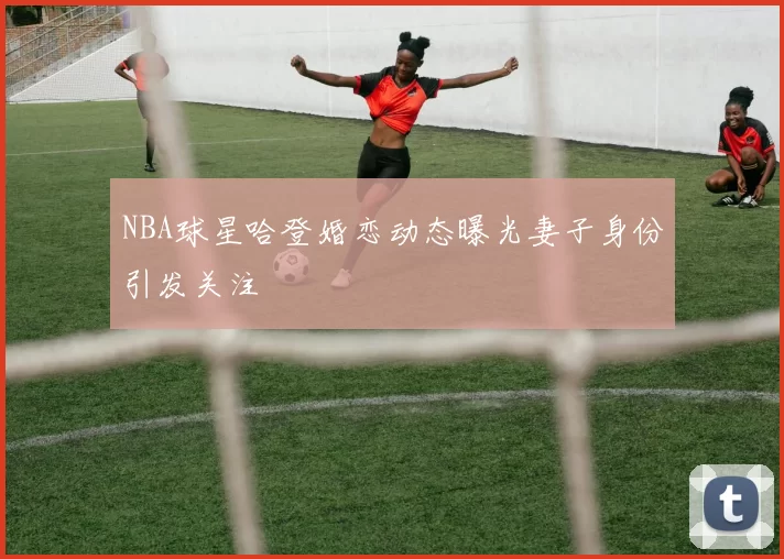 NBA球星哈登婚恋动态曝光妻子身份引发关注