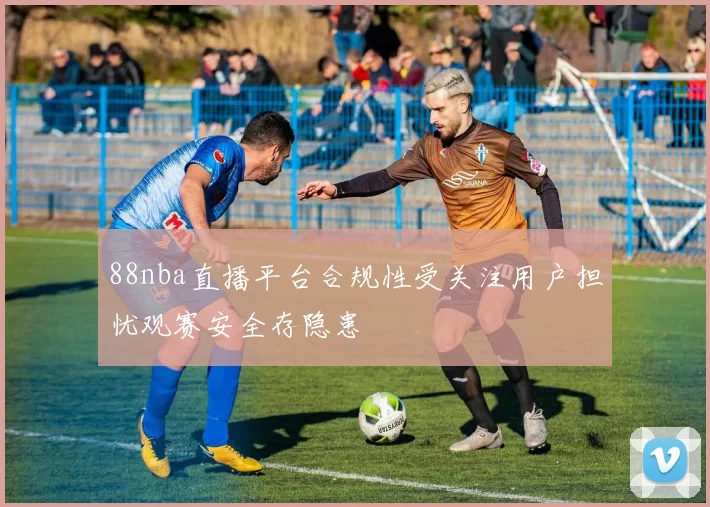 88nba直播平台合规性受关注用户担忧观赛安全存隐患