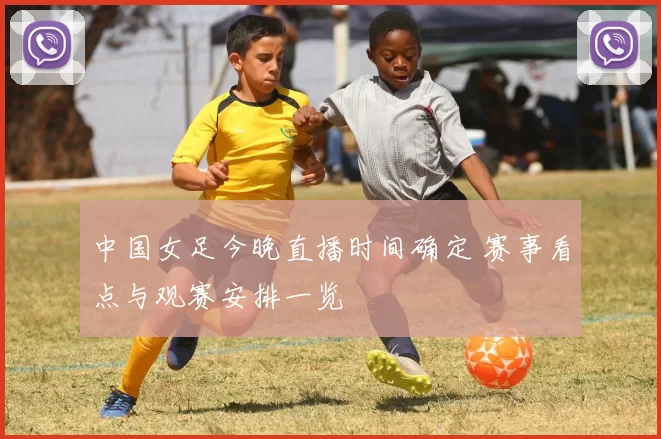 中国女足今晚直播时间确定 赛事看点与观赛安排一览