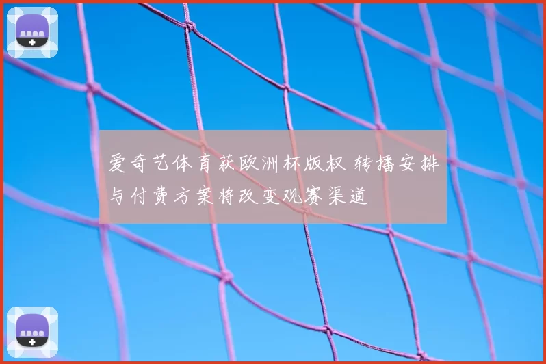 爱奇艺体育获欧洲杯版权 转播安排与付费方案将改变观赛渠道