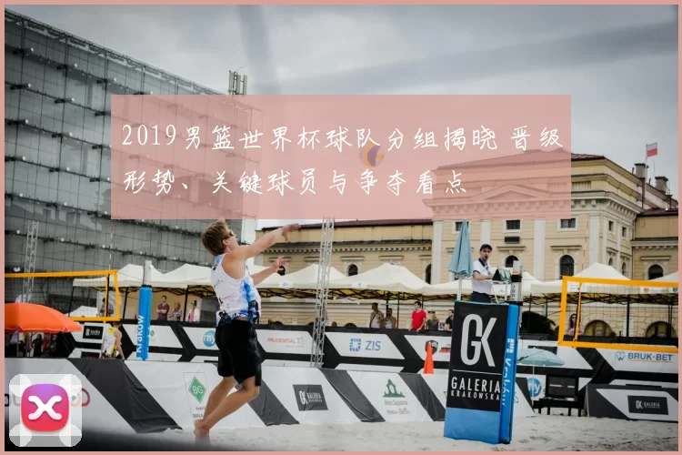 2019男篮世界杯球队分组揭晓 晋级形势、关键球员与争夺看点