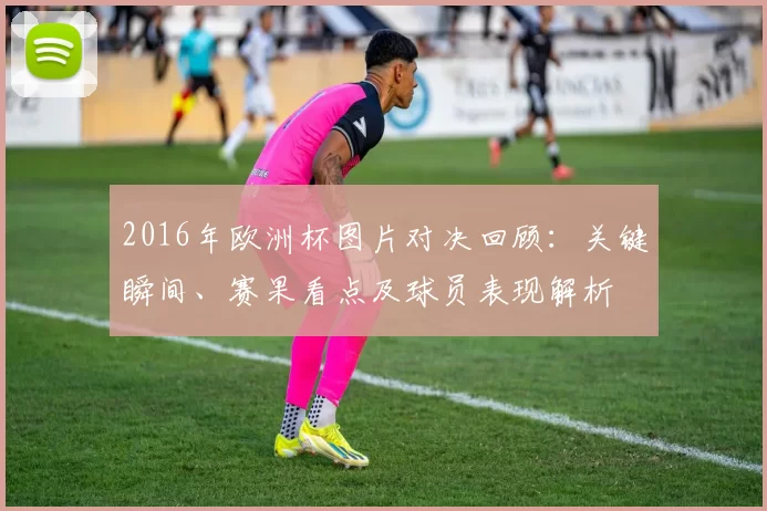 2016年欧洲杯图片对决回顾:关键瞬间、赛果看点及球员表现解析