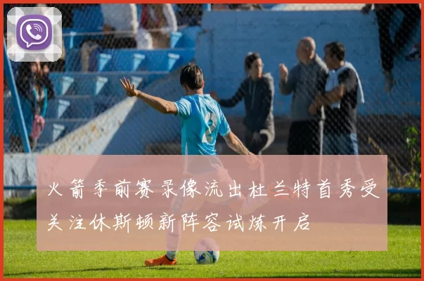火箭季前赛录像流出杜兰特首秀受关注休斯顿新阵容试炼开启
