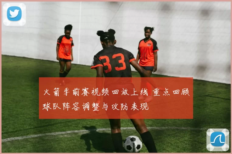 火箭季前赛视频回放上线 重点回顾球队阵容调整与攻防表现