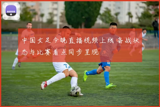 中国女足今晚直播视频上线 备战状态与比赛看点同步呈现