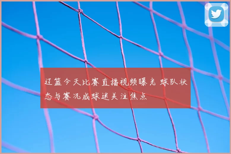 辽篮今天比赛直播视频曝光 球队状态与赛况成球迷关注焦点