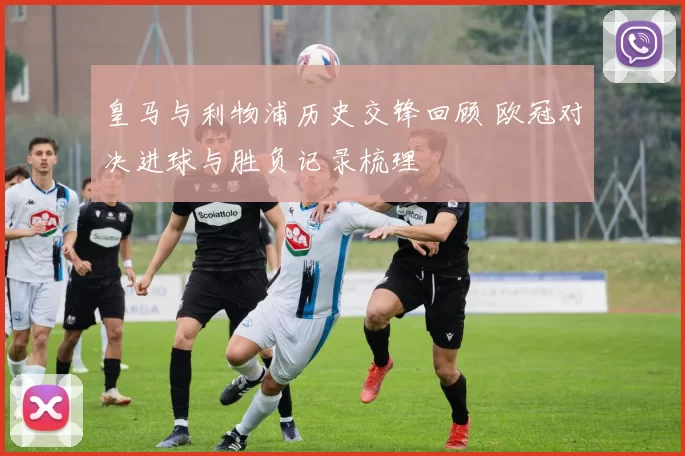 皇马与利物浦历史交锋回顾 欧冠对决进球与胜负记录梳理