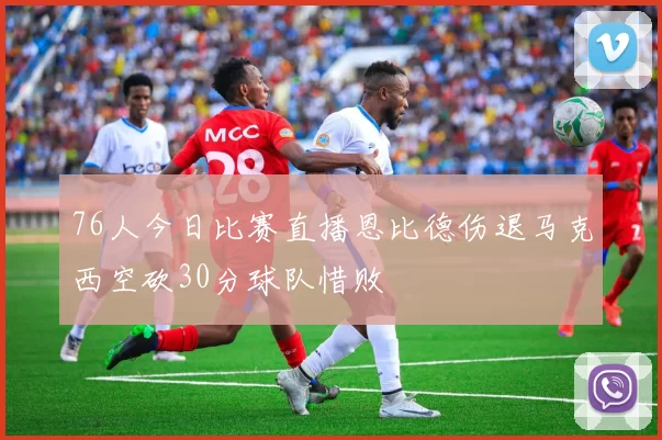 76人今日比赛直播恩比德伤退马克西空砍30分球队惜败
